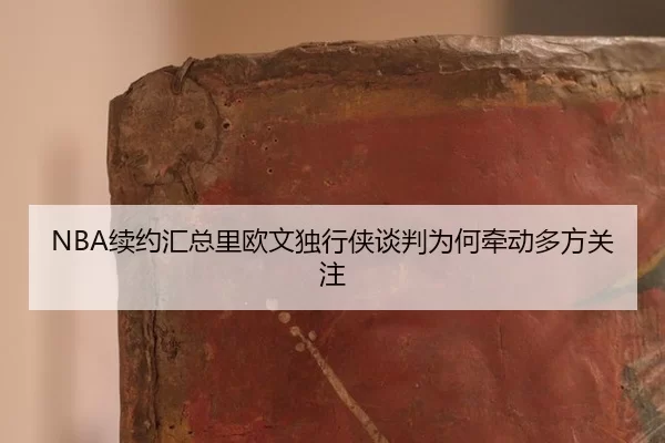 NBA续约汇总里欧文独行侠谈判为何牵动多方关注